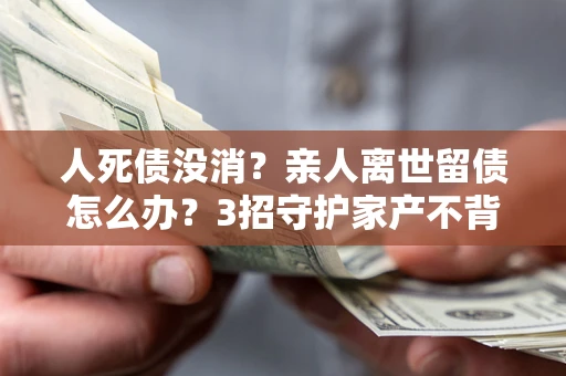 武汉人死债没消？亲人离世留债怎么办？3招守护家产不背锅