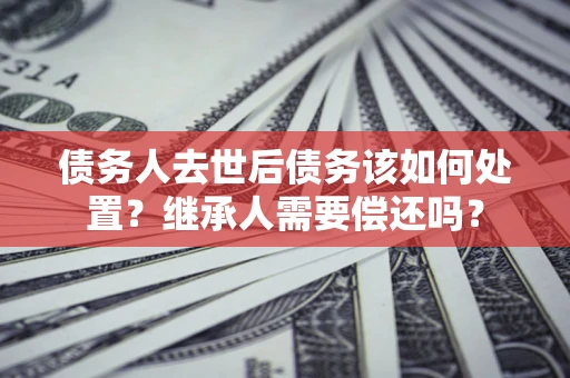 武汉债务人去世后债务该如何处置？继承人需要偿还吗？
