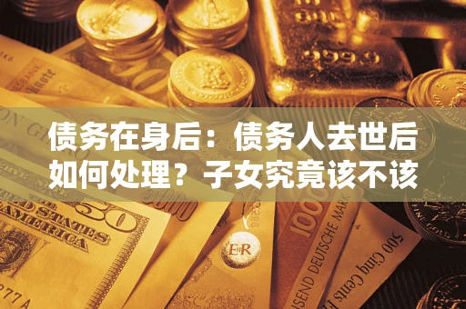 武汉债务在身后：债务人去世后如何处理？子女究竟该不该还钱？