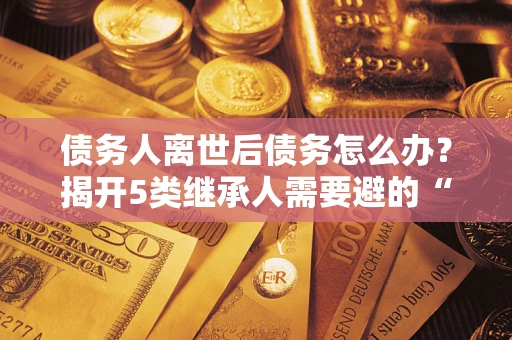 武汉债务人离世后债务怎么办？揭开5类继承人需要避的“坑”
