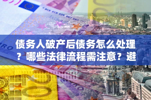 武汉债务人破产后债务怎么处理？哪些法律流程需注意？避免踩坑指南