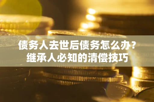 武汉债务人去世后债务怎么办？继承人必知的清偿技巧