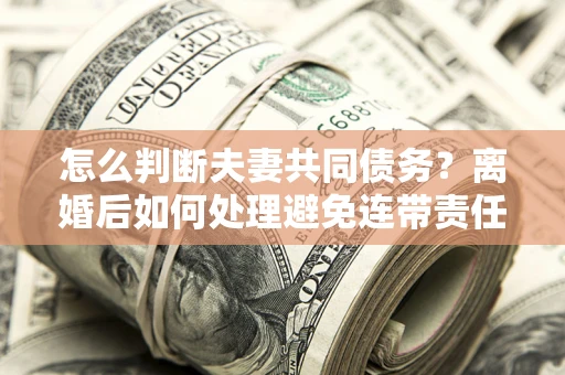 武汉怎么判断夫妻共同债务？离婚后如何处理避免连带责任？