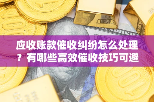 武汉应收账款催收纠纷怎么处理？有哪些高效催收技巧可避免坏账？